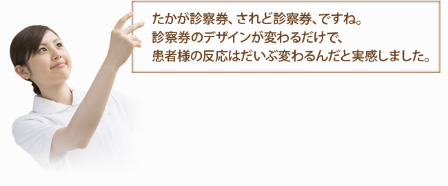 たかが診察券、されど診察券、ですね。診察券のデザインが変わるだけで、患者様の反応はだいぶ変わるんだと実感しました。