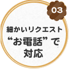 細かいリクエスト“お電話”で対応